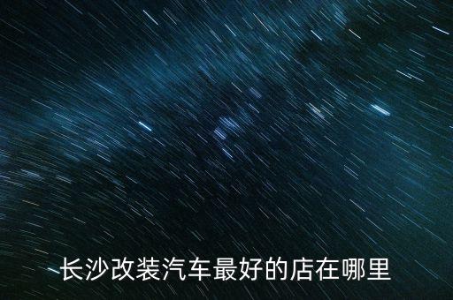 长沙改装汽车最好的店在哪里
