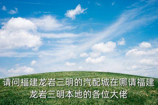 龙岩汽配货架销售电话地址，请问福建龙岩三明的汽配城在哪请福建龙岩三明本地的各位大佬