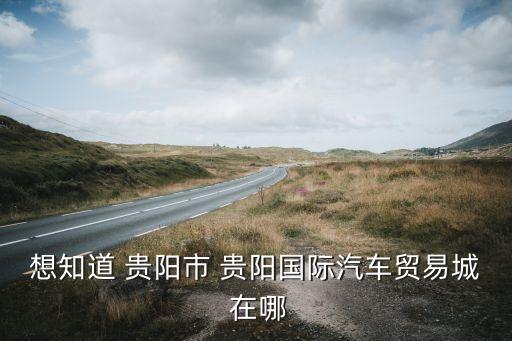 想知道 贵阳市 贵阳国际汽车贸易城 在哪