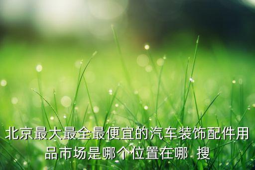 北京最大最全最便宜的汽车装饰配件用品市场是哪个位置在哪  搜