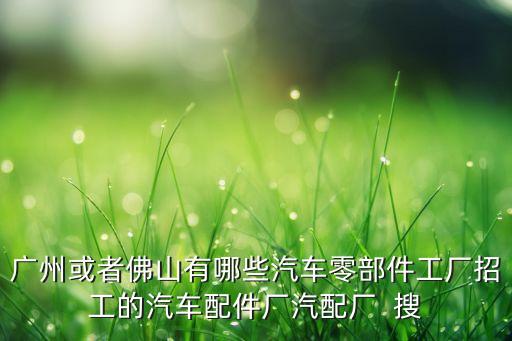 广州或者佛山有哪些汽车零部件工厂招工的汽车配件厂汽配厂  搜