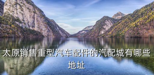 太原销售重型汽车配件的汽配城有哪些地址