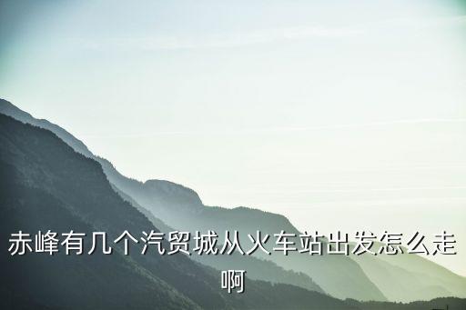 赤峰有几个汽贸城从火车站出发怎么走啊