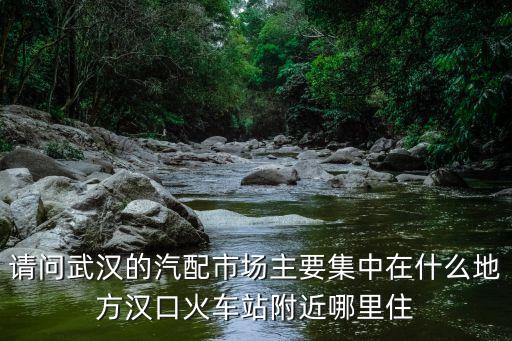 武汉传祺汽配城地址，请问武汉的汽配市场主要集中在什么地方汉口火车站附近哪里住