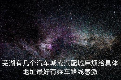 芜湖有几个汽车城或汽配城麻烦给具体地址最好有乘车路线感激