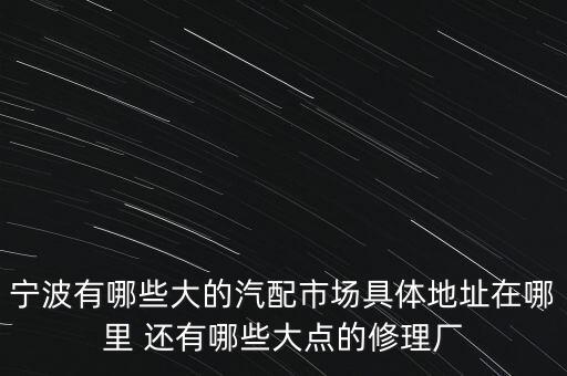 宁波有哪些大的汽配市场具体地址在哪里 还有哪些大点的修理厂