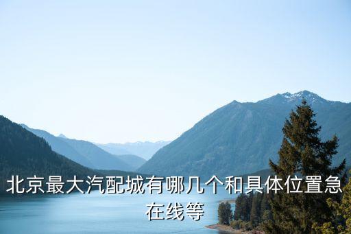 北京最大汽配城有哪几个和具体位置急在线等